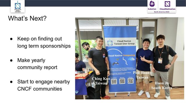 What’s Next?
● Keep on finding out
long term sponsorships
● Make yearly
community report
● Start to engage nearby
CNCF communities
Hoon Jo
South Korea
Phil Huang
Taiwan
Ching Kuo
Taiwan
