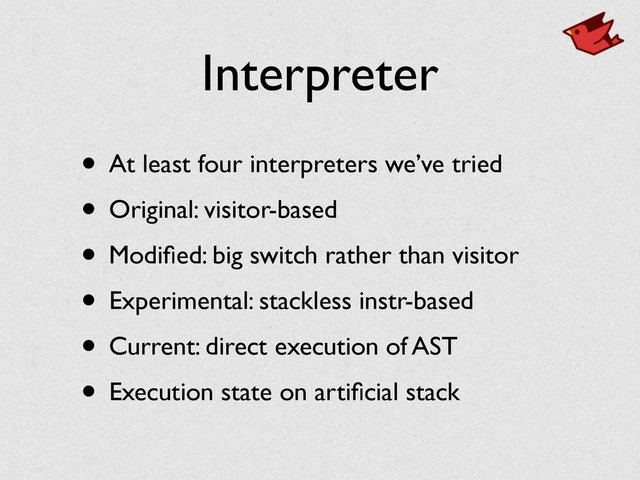 Interpreter
• At least four interpreters we’ve tried	

• Original: visitor-based	

• Modiﬁed: big switch rather than visitor	

• Experimental: stackless instr-based	

• Current: direct execution of AST	

• Execution state on artiﬁcial stack
