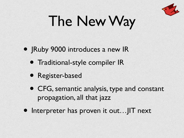The New Way
• JRuby 9000 introduces a new IR	

• Traditional-style compiler IR	

• Register-based	

• CFG, semantic analysis, type and constant
propagation, all that jazz	

• Interpreter has proven it out…JIT next
