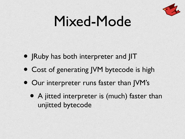 Mixed-Mode
• JRuby has both interpreter and JIT	

• Cost of generating JVM bytecode is high	

• Our interpreter runs faster than JVM’s	

• A jitted interpreter is (much) faster than
unjitted bytecode
