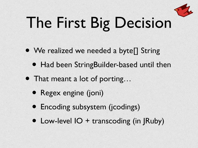 The First Big Decision
• We realized we needed a byte[] String	

• Had been StringBuilder-based until then	

• That meant a lot of porting…	

• Regex engine (joni)	

• Encoding subsystem (jcodings)	

• Low-level IO + transcoding (in JRuby)
