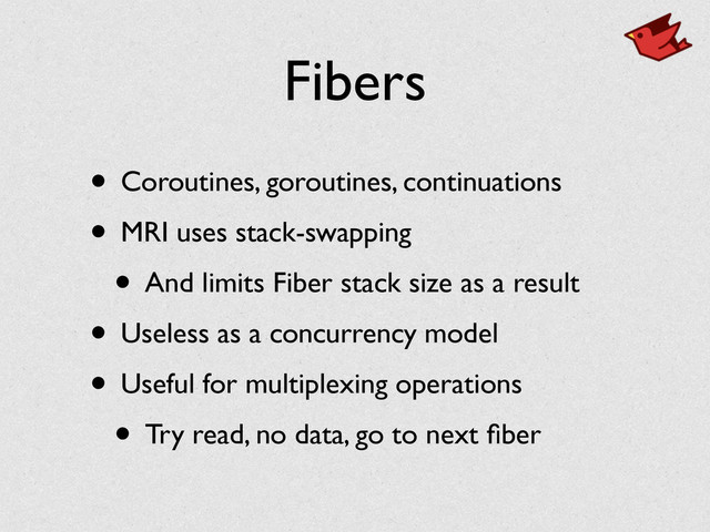 Fibers
• Coroutines, goroutines, continuations	

• MRI uses stack-swapping	

• And limits Fiber stack size as a result	

• Useless as a concurrency model	

• Useful for multiplexing operations	

• Try read, no data, go to next ﬁber

