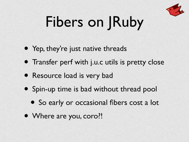 Fibers on JRuby
• Yep, they’re just native threads	

• Transfer perf with j.u.c utils is pretty close	

• Resource load is very bad	

• Spin-up time is bad without thread pool	

• So early or occasional ﬁbers cost a lot	

• Where are you, coro?!
