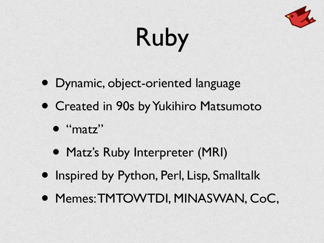 Ruby
• Dynamic, object-oriented language	

• Created in 90s by Yukihiro Matsumoto	

• “matz”	

• Matz’s Ruby Interpreter (MRI)	

• Inspired by Python, Perl, Lisp, Smalltalk	

• Memes: TMTOWTDI, MINASWAN, CoC,
