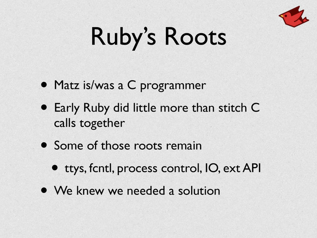 Ruby’s Roots
• Matz is/was a C programmer	

• Early Ruby did little more than stitch C
calls together	

• Some of those roots remain	

• ttys, fcntl, process control, IO, ext API	

• We knew we needed a solution
