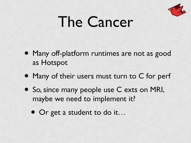 The Cancer
• Many off-platform runtimes are not as good
as Hotspot	

• Many of their users must turn to C for perf	

• So, since many people use C exts on MRI,
maybe we need to implement it?	

• Or get a student to do it…
