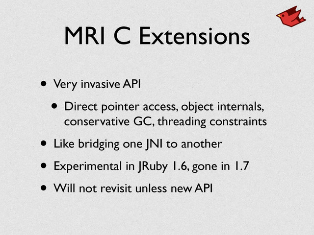 MRI C Extensions
• Very invasive API	

• Direct pointer access, object internals,
conservative GC, threading constraints	

• Like bridging one JNI to another	

• Experimental in JRuby 1.6, gone in 1.7	

• Will not revisit unless new API
