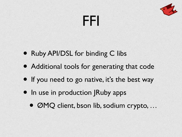 FFI
• Ruby API/DSL for binding C libs	

• Additional tools for generating that code	

• If you need to go native, it’s the best way	

• In use in production JRuby apps	

• ØMQ client, bson lib, sodium crypto, …
