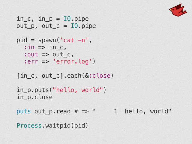 in_c, in_p = IO.pipe
out_p, out_c = IO.pipe
!
pid = spawn('cat -n',
:in => in_c,
:out => out_c,
:err => 'error.log')
!
[in_c, out_c].each(&:close)
!
in_p.puts("hello, world")
in_p.close
!
puts out_p.read # => " 1 hello, world"
!
Process.waitpid(pid)
