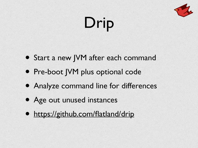 Drip
• Start a new JVM after each command	

• Pre-boot JVM plus optional code	

• Analyze command line for differences	

• Age out unused instances	

• https://github.com/ﬂatland/drip

