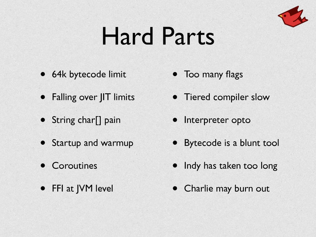 Hard Parts
• 64k bytecode limit	

• Falling over JIT limits	

• String char[] pain	

• Startup and warmup 	

• Coroutines	

• FFI at JVM level	

• Too many ﬂags	

• Tiered compiler slow	

• Interpreter opto	

• Bytecode is a blunt tool	

• Indy has taken too long	

• Charlie may burn out
