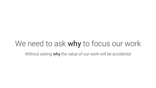 We need to ask why to focus our work
Without asking why the value of our work will be accidental
