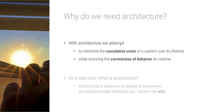 Why do we need architecture?
• With architecture we attempt
• to minimize the cumulative costs of a system over its lifetime
• while ensuring the correctness of behavior at runtime
• On a side note: What is architecture?
• Architecture is whatever is needed to implement
the required quality attributes (i.e., achieve the why)
