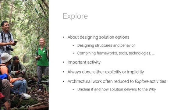 Explore
• About designing solution options
• Designing structures and behavior
• Combining frameworks, tools, technologies, …
• Important activity
• Always done, either explicitly or implicitly
• Architectural work often reduced to Explore activities
• Unclear if and how solution delivers to the Why
