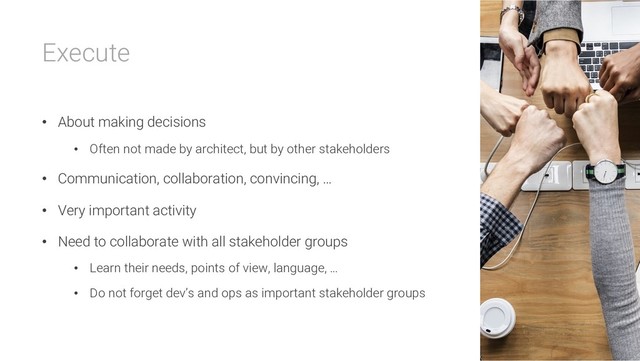 Execute
• About making decisions
• Often not made by architect, but by other stakeholders
• Communication, collaboration, convincing, …
• Very important activity
• Need to collaborate with all stakeholder groups
• Learn their needs, points of view, language, …
• Do not forget dev’s and ops as important stakeholder groups
