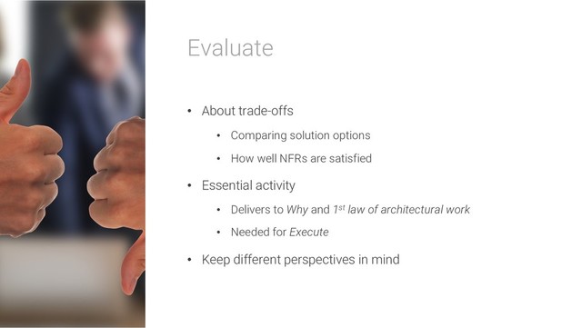 Evaluate
• About trade-offs
• Comparing solution options
• How well NFRs are satisfied
• Essential activity
• Delivers to Why and 1st law of architectural work
• Needed for Execute
• Keep different perspectives in mind
