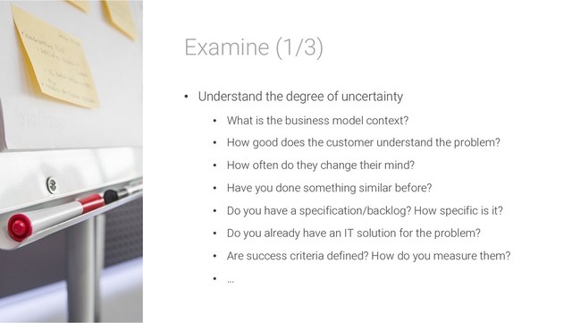 Examine (1/3)
• Understand the degree of uncertainty
• What is the business model context?
• How good does the customer understand the problem?
• How often do they change their mind?
• Have you done something similar before?
• Do you have a specification/backlog? How specific is it?
• Do you already have an IT solution for the problem?
• Are success criteria defined? How do you measure them?
• …
