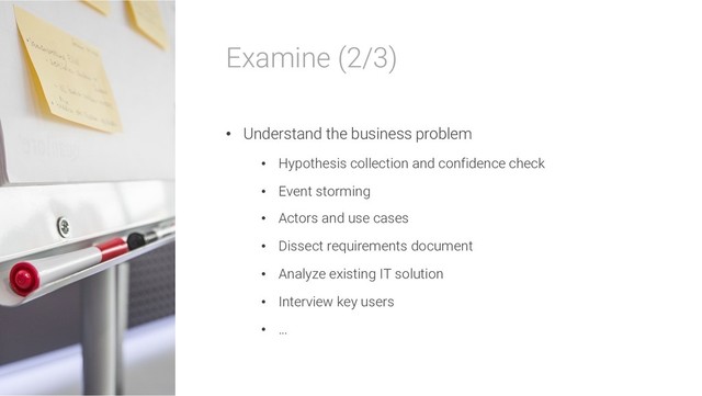 Examine (2/3)
• Understand the business problem
• Hypothesis collection and confidence check
• Event storming
• Actors and use cases
• Dissect requirements document
• Analyze existing IT solution
• Interview key users
• …
