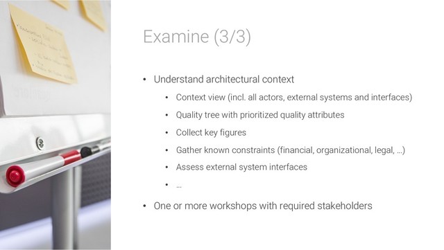 Examine (3/3)
• Understand architectural context
• Context view (incl. all actors, external systems and interfaces)
• Quality tree with prioritized quality attributes
• Collect key figures
• Gather known constraints (financial, organizational, legal, …)
• Assess external system interfaces
• …
• One or more workshops with required stakeholders
