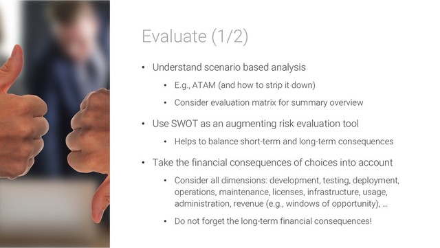 Evaluate (1/2)
• Understand scenario based analysis
• E.g., ATAM (and how to strip it down)
• Consider evaluation matrix for summary overview
• Use SWOT as an augmenting risk evaluation tool
• Helps to balance short-term and long-term consequences
• Take the financial consequences of choices into account
• Consider all dimensions: development, testing, deployment,
operations, maintenance, licenses, infrastructure, usage,
administration, revenue (e.g., windows of opportunity), …
• Do not forget the long-term financial consequences!
