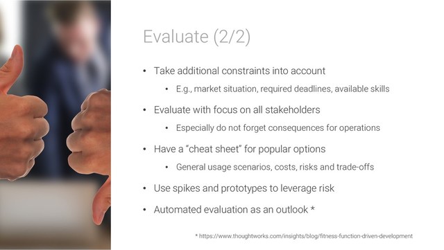 Evaluate (2/2)
• Take additional constraints into account
• E.g., market situation, required deadlines, available skills
• Evaluate with focus on all stakeholders
• Especially do not forget consequences for operations
• Have a “cheat sheet” for popular options
• General usage scenarios, costs, risks and trade-offs
• Use spikes and prototypes to leverage risk
• Automated evaluation as an outlook *
* https://www.thoughtworks.com/insights/blog/fitness-function-driven-development
