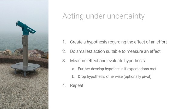 Acting under uncertainty
1. Create a hypothesis regarding the effect of an effort
2. Do smallest action suitable to measure an effect
3. Measure effect and evaluate hypothesis
a. Further develop hypothesis if expectations met
b. Drop hypothesis otherwise (optionally pivot)
4. Repeat
