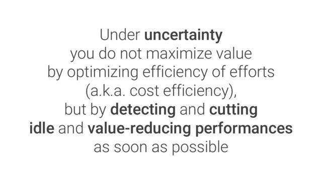 Under uncertainty
you do not maximize value
by optimizing efficiency of efforts
(a.k.a. cost efficiency),
but by detecting and cutting
idle and value-reducing performances
as soon as possible
