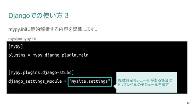 Djangoでの使い方 3
mypy.iniに静的解析する内容を記載します。
mysite/mypy.ini
14
[mypy]
plugins = mypy_django_plugin.main
[mypy.plugins.django-stubs]
django_settings_module = "mysite.settings" 複数設定モジュールがある場合は
トップレベルのモジュールを指定
