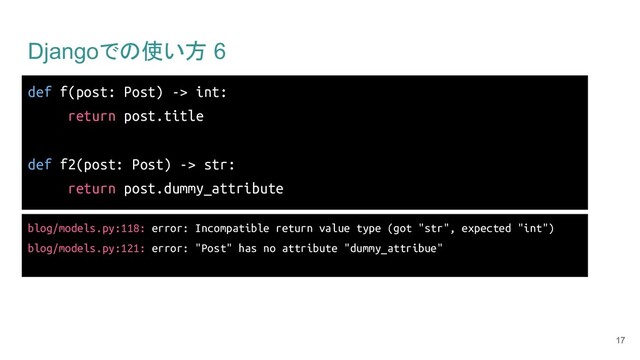 Djangoでの使い方 6
17
def f(post: Post) -> int:
return post.title
def f2(post: Post) -> str:
return post.dummy_attribute
blog/models.py:118: error: Incompatible return value type (got "str", expected "int")
blog/models.py:121: error: "Post" has no attribute "dummy_attribue"
