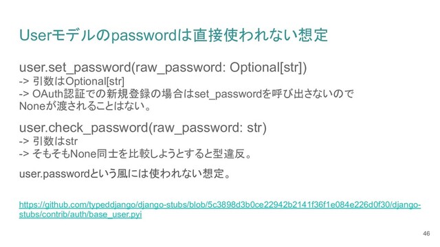 Userモデルのpasswordは直接使われない想定
user.set_password(raw_password: Optional[str])
-> 引数はOptional[str]
-> OAuth認証での新規登録の場合はset_passwordを呼び出さないので
Noneが渡されることはない。
user.check_password(raw_password: str)
-> 引数はstr
-> そもそもNone同士を比較しようとすると型違反。
user.passwordという風には使われない想定。
https://github.com/typeddjango/django-stubs/blob/5c3898d3b0ce22942b2141f36f1e084e226d0f30/django-
stubs/contrib/auth/base_user.pyi
46
