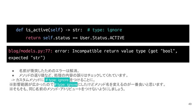 def is_active(self) -> str: # type: ignore
return self.status == User.Status.ACTIVE
49
blog/models.py:77: error: Incompatible return value type (got "bool",
expected "str")
● 名前が衝突したためのエラーは解消。
● メソッドの返り値など、処理の内容の誤りはチェックしてくれています。
-> カスタムメソッドに # type: ignore をつけることに。
※影響範囲が広かったので # type: ignoreにしたけどメソッド名を変えるのが一番良いと思います。
※そもそも、同じ名前のメソッド・アトリビュートをつけないようにしましょう。
