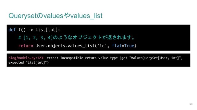 Querysetのvaluesやvalues_list
def f() -> List[int]:
# [1, 2, 3, 4]のようなオブジェクトが返されます。
return User.objects.values_list('id', flat=True)
53
blog/models.py:123: error: Incompatible return value type (got "ValuesQuerySet[User, int]",
expected "List[int]")
