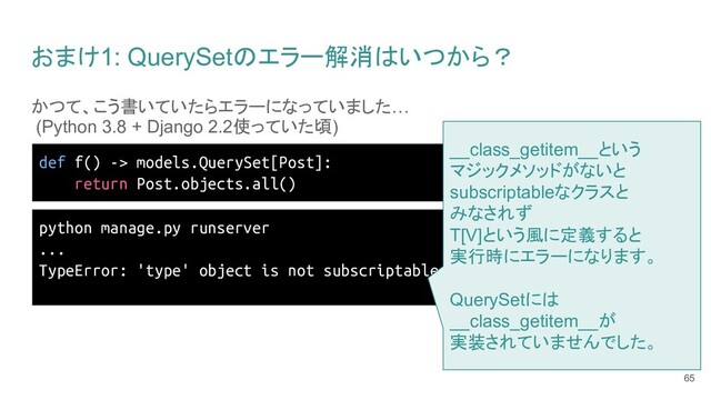 おまけ1: QuerySetのエラー解消はいつから？
かつて、こう書いていたらエラーになっていました…
(Python 3.8 + Django 2.2使っていた頃)
65
def f() -> models.QuerySet[Post]:
return Post.objects.all()
python manage.py runserver
...
TypeError: 'type' object is not subscriptable
__class_getitem__という
マジックメソッドがないと
subscriptableなクラスと
みなされず
T[V]という風に定義すると
実行時にエラーになります。
QuerySetには
__class_getitem__が
実装されていませんでした。
