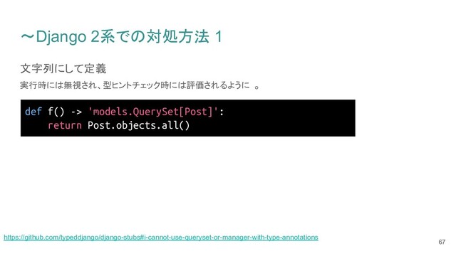 〜Django 2系での対処方法 1
文字列にして定義
実行時には無視され、型ヒントチェック時には評価されるように 。
67
def f() -> 'models.QuerySet[Post]':
return Post.objects.all()
https://github.com/typeddjango/django-stubs#i-cannot-use-queryset-or-manager-with-type-annotations
