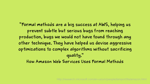 How Amazon Web Services Uses Formal Methods
“Formal methods are a big success at AWS, helping us
prevent subtle but serious bugs from reaching
production, bugs we would not have found through any
other technique. They have helped us devise aggressive
optimizations to complex algorithms without sacrificing
quality.”
http://research.microsoft.com/en-us/um/people/lamport/tla/amazon.html
