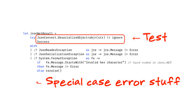 let jsonNetResult =
try JsonConvert.DeserializeObject(str) |> ignore
Success
with
| :? JsonReaderException as jre -> jre.Message |> Error
| :? JsonSerializationException as jse -> jse.Message |> Error
| :? System.FormatException as fe ->
if fe.Message.StartsWith("Invalid hex character”) // hard coded in Json.NET
then fe.Message |> Error
else reraise()
⃪ T
est
⬑ Special case error stuff
