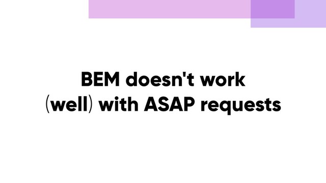 BEM doesn't work
(well) with ASAP requests
