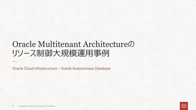 Copyright © 2021, Oracle and/or its affiliates
16
Oracle Multitenant Architectureの
リソース制御大規模運用事例
Oracle Cloud Infrastructure – Oracle Autonomous Database
