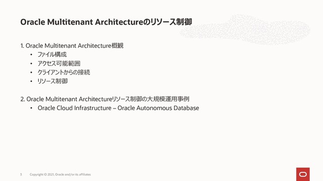 1. Oracle Multitenant Architecture概観
• ファイル構成
• アクセス可能範囲
• クライアントからの接続
• リソース制御
2. Oracle Multitenant Architectureリソース制御の大規模運用事例
• Oracle Cloud Infrastructure – Oracle Autonomous Database
Oracle Multitenant Architectureのリソース制御
Copyright © 2021, Oracle and/or its affiliates
3
