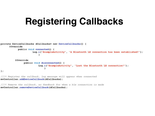 private DeviceCallbacks dCallbacks= new DeviceCallbacks() {
@Override
public void connected() {
Log.i("ExampleActivity", "A Bluetooth LE connection has been established!");
}
@Override
public void disconnected() {
Log.i("ExampleActivity", "Lost the Bluetooth LE connection!");
}
};
///< Register the callback, log message will appear when connected
mwController.addDeviceCallback(dCallbacks);
///< Remove the callback, no feedback for when a ble connection is made
mwController.removeDeviceCallback(dCallbacks);
Registering Callbacks
