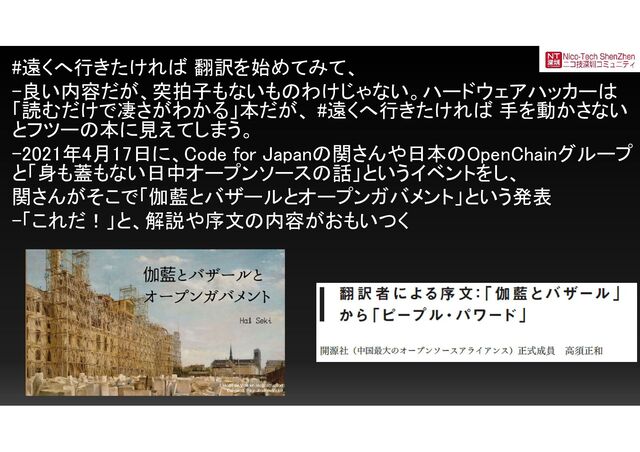#遠くへ行きたければ 翻訳を始めてみて、
-良い内容だが、突拍子もないものわけじゃない。ハードウェアハッカーは
「読むだけで凄さがわかる」本だが、 #遠くへ行きたければ 手を動かさない
とフツーの本に見えてしまう。
-2021年4月17日に、Code for Japanの関さんや日本のOpenChainグループ
と「身も蓋もない日中オープンソースの話」というイベントをし、
関さんがそこで「伽藍とバザールとオープンガバメント」という発表
-「これだ！」と、解説や序文の内容がおもいつく
