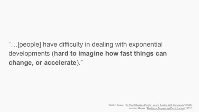 “…[people] have difficulty in dealing with exponential
developments (hard to imagine how fast things can
change, or accelerate).”
Dietrich Dörner, “On The Difficulties People Have In Dealing With Complexity” (1980),
via John Allspaw, “Resilience Engineering Part II: Lenses” (2012)
