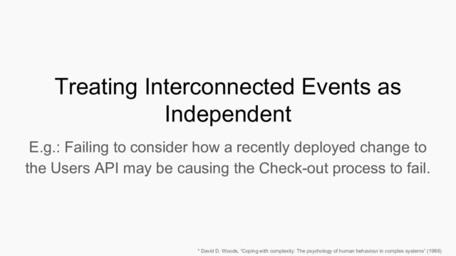 Treating Interconnected Events as
Independent
E.g.: Failing to consider how a recently deployed change to
the Users API may be causing the Check-out process to fail.
* David D. Woods, “Coping with complexity: The psychology of human behaviour in complex systems” (1988)
