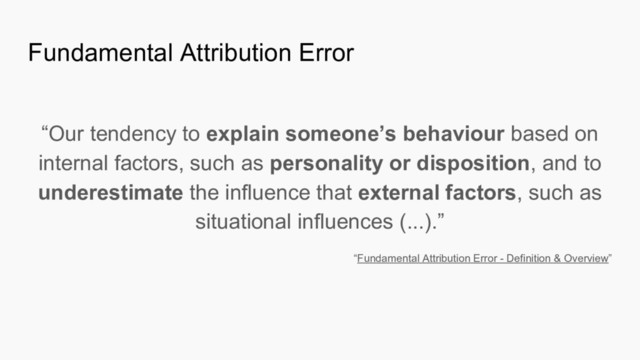 Fundamental Attribution Error
“Our tendency to explain someone’s behaviour based on
internal factors, such as personality or disposition, and to
underestimate the influence that external factors, such as
situational influences (...).”
“Fundamental Attribution Error - Definition & Overview”
