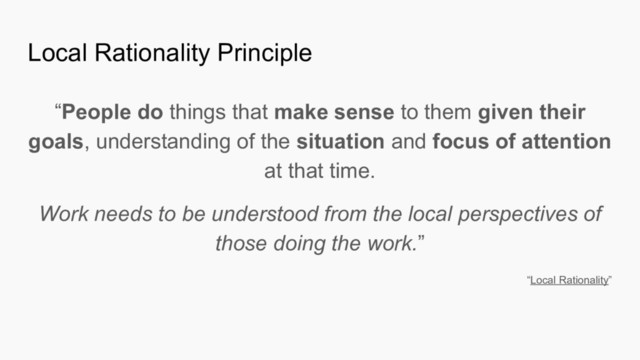 Local Rationality Principle
“People do things that make sense to them given their
goals, understanding of the situation and focus of attention
at that time.
Work needs to be understood from the local perspectives of
those doing the work.”
“Local Rationality”
