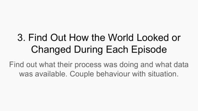 3. Find Out How the World Looked or
Changed During Each Episode
Find out what their process was doing and what data
was available. Couple behaviour with situation.
