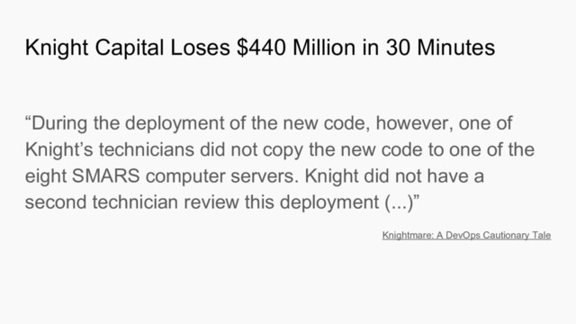 “During the deployment of the new code, however, one of
Knight’s technicians did not copy the new code to one of the
eight SMARS computer servers. Knight did not have a
second technician review this deployment (...)”
Knightmare: A DevOps Cautionary Tale
Knight Capital Loses $440 Million in 30 Minutes
