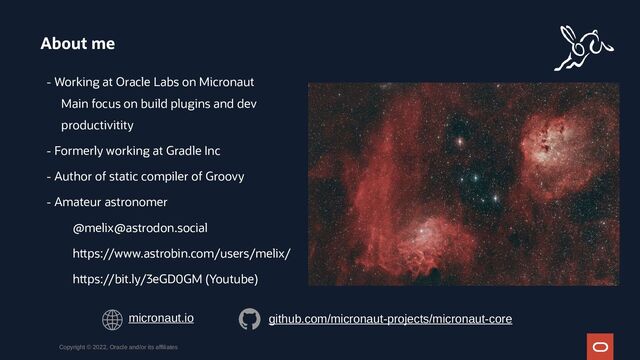 - Working at Oracle Labs on Micronaut
Main focus on build plugins and dev
productivitity
- Formerly working at Gradle Inc
- Author of static compiler of Groovy
- Amateur astronomer
@melix@astrodon.social
https://www.astrobin.com/users/melix/
https://bit.ly/3eGD0GM (Youtube)
About me
Copyright © 2022, Oracle and/or its affiliates
micronaut.io github.com/micronaut-projects/micronaut-core
