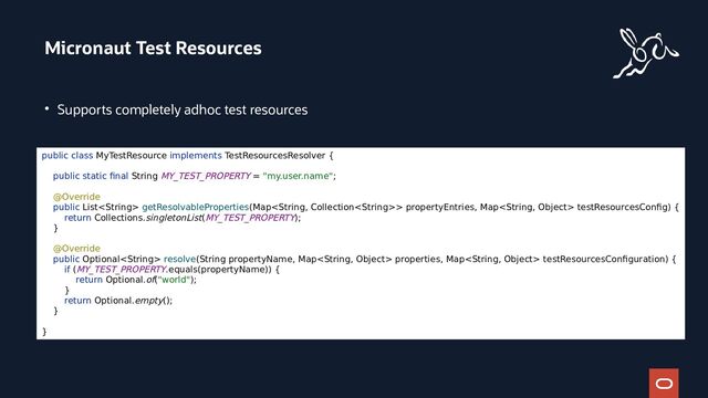 ●
Supports completely adhoc test resources
Micronaut Test Resources
public class MyTestResource implements TestResourcesResolver {
public static final String MY_TEST_PROPERTY = "my.user.name";
@Override
public List getResolvableProperties(Map> propertyEntries, Map testResourcesConfig) {
return Collections.singletonList(MY_TEST_PROPERTY);
}
@Override
public Optional resolve(String propertyName, Map properties, Map testResourcesConfiguration) {
if (MY_TEST_PROPERTY.equals(propertyName)) {
return Optional.of("world");
}
return Optional.empty();
}
}
