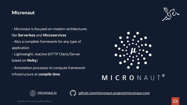- Micronaut is focused on modern architectures
like Serverless and Microservices
- Also a complete framework for any type of
application
- Lightweight, reactive (HTTP Client/Server
based on Netty)
- Annotation processor to compute framework
infrastructure at compile time
Micronaut
Copyright © 2022, Oracle and/or its affiliates
micronaut.io github.com/micronaut-projects/micronaut-core
